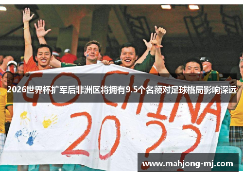 2026世界杯扩军后非洲区将拥有9.5个名额对足球格局影响深远