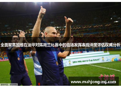 全面聚焦加维在法甲对阵荷兰比赛中的临场发挥表现深度评估权威分析